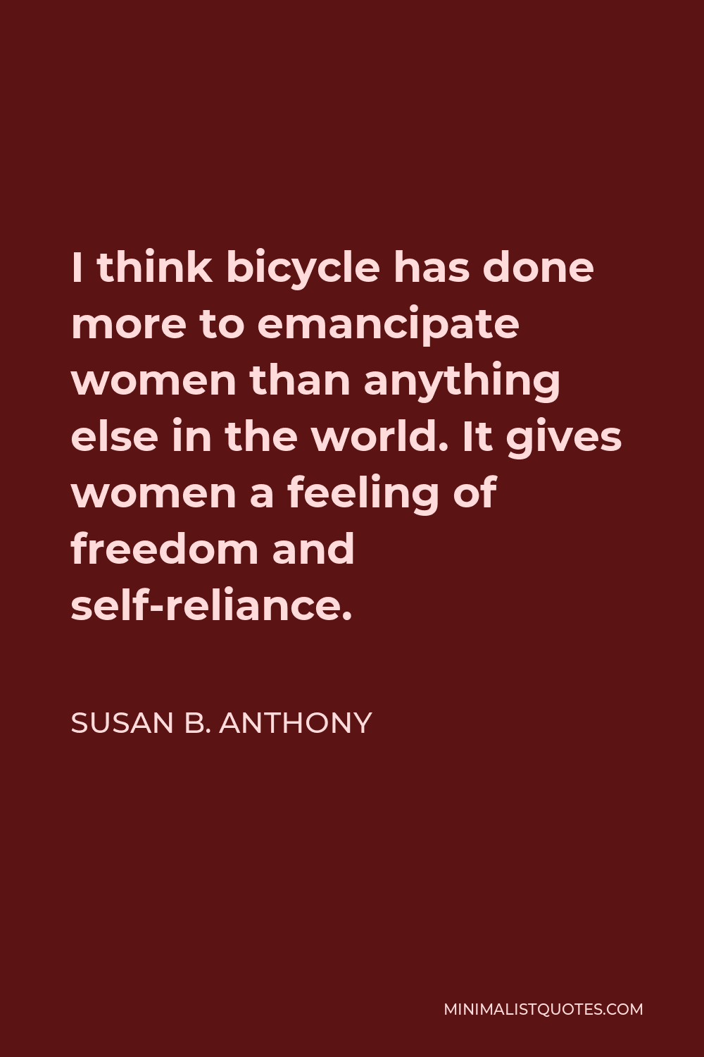 Susan B. Anthony Quote - I think bicycle has done more to emancipate women than anything else in the world. It gives women a feeling of freedom and self-reliance.