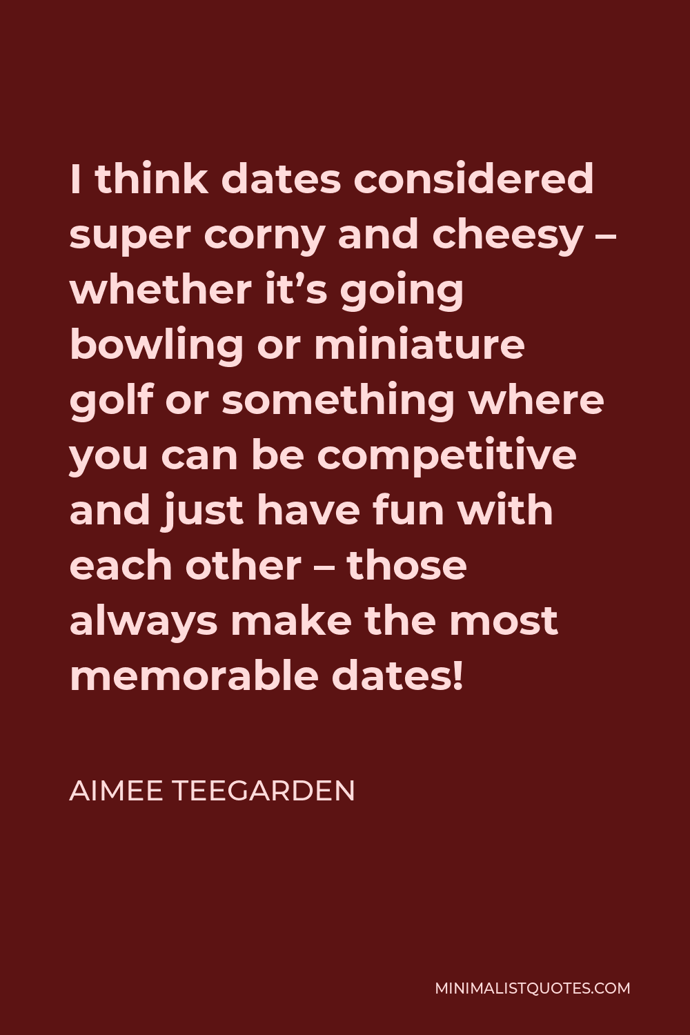 Aimee Teegarden Quote - I think dates considered super corny and cheesy – whether it’s going bowling or miniature golf or something where you can be competitive and just have fun with each other – those always make the most memorable dates!