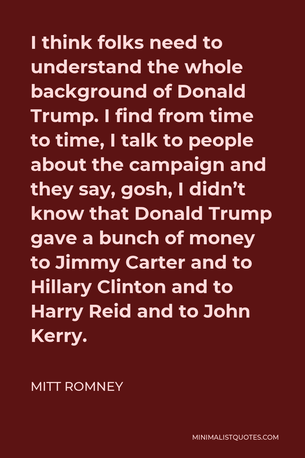 Mitt Romney Quote - I think folks need to understand the whole background of Donald Trump. I find from time to time, I talk to people about the campaign and they say, gosh, I didn’t know that Donald Trump gave a bunch of money to Jimmy Carter and to Hillary Clinton and to Harry Reid and to John Kerry.