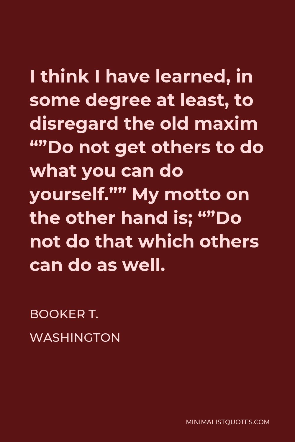 Booker T. Washington Quote - I think I have learned, in some degree at least, to disregard the old maxim “”Do not get others to do what you can do yourself.”” My motto on the other hand is; “”Do not do that which others can do as well.