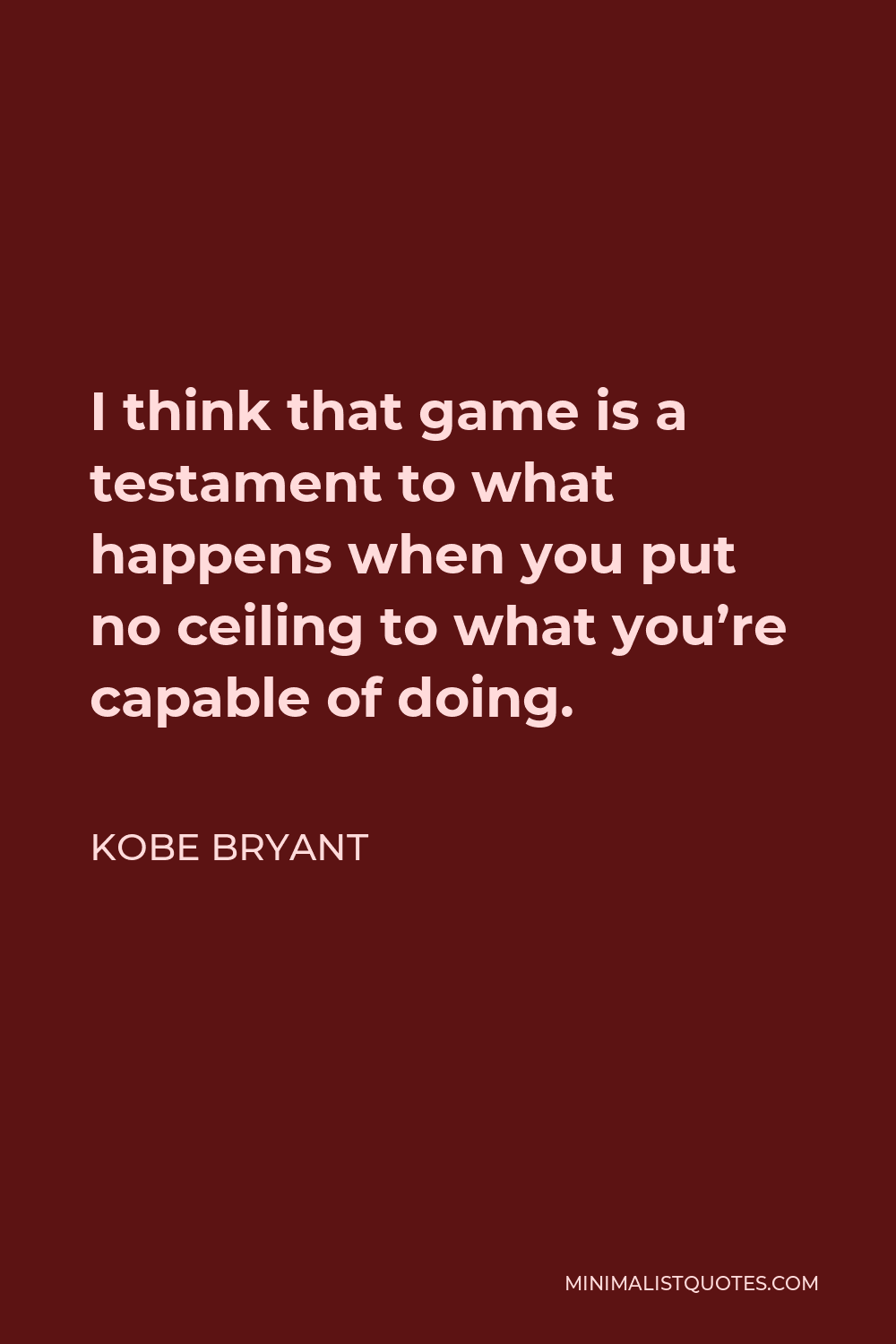 Kobe Bryant Quote - I think that game is a testament to what happens when you put no ceiling to what you’re capable of doing.