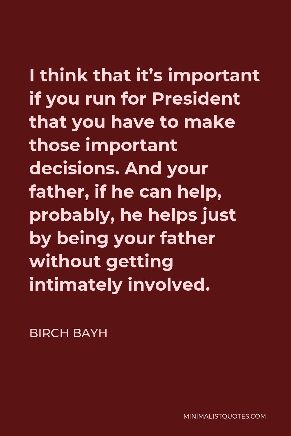 Birch Bayh Quote - I think that it’s important if you run for President that you have to make those important decisions. And your father, if he can help, probably, he helps just by being your father without getting intimately involved.