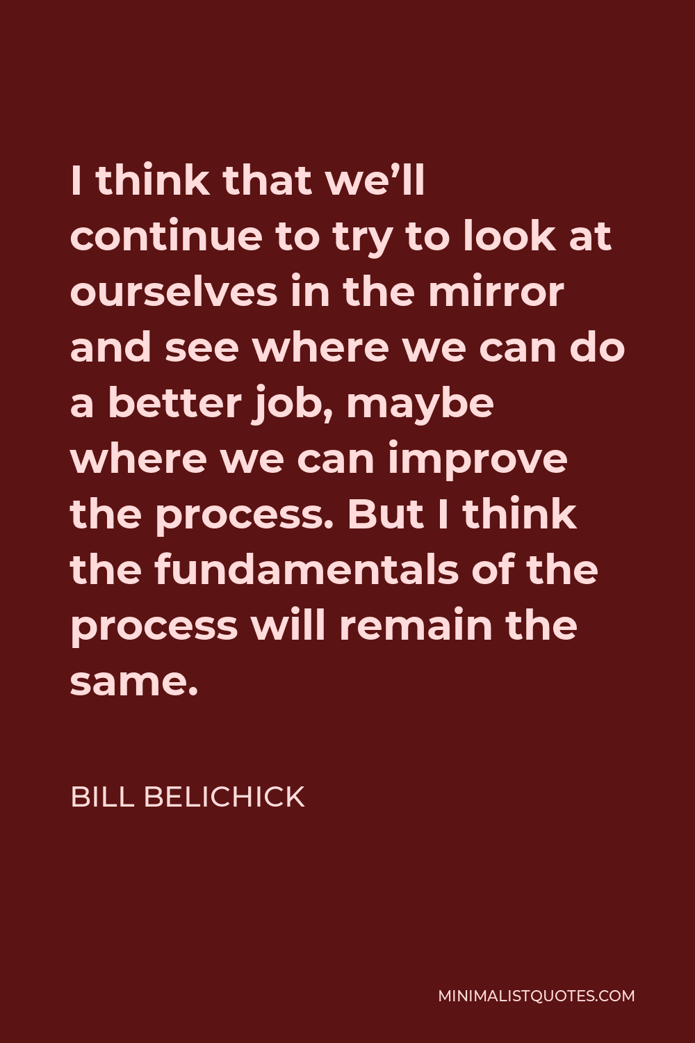 Bill Belichick Quote - I think that we’ll continue to try to look at ourselves in the mirror and see where we can do a better job, maybe where we can improve the process. But I think the fundamentals of the process will remain the same.
