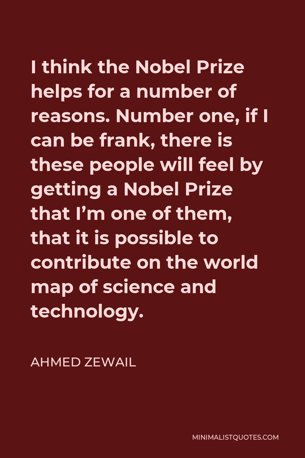 Ahmed Zewail Quote - I think the Nobel Prize helps for a number of reasons. Number one, if I can be frank, there is these people will feel by getting a Nobel Prize that I’m one of them, that it is possible to contribute on the world map of science and technology.