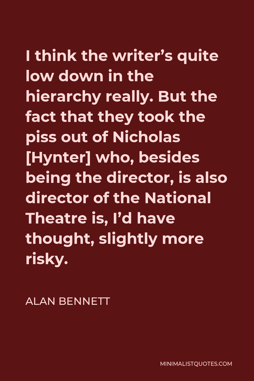 Alan Bennett Quote - I think the writer’s quite low down in the hierarchy really. But the fact that they took the piss out of Nicholas [Hynter] who, besides being the director, is also director of the National Theatre is, I’d have thought, slightly more risky.