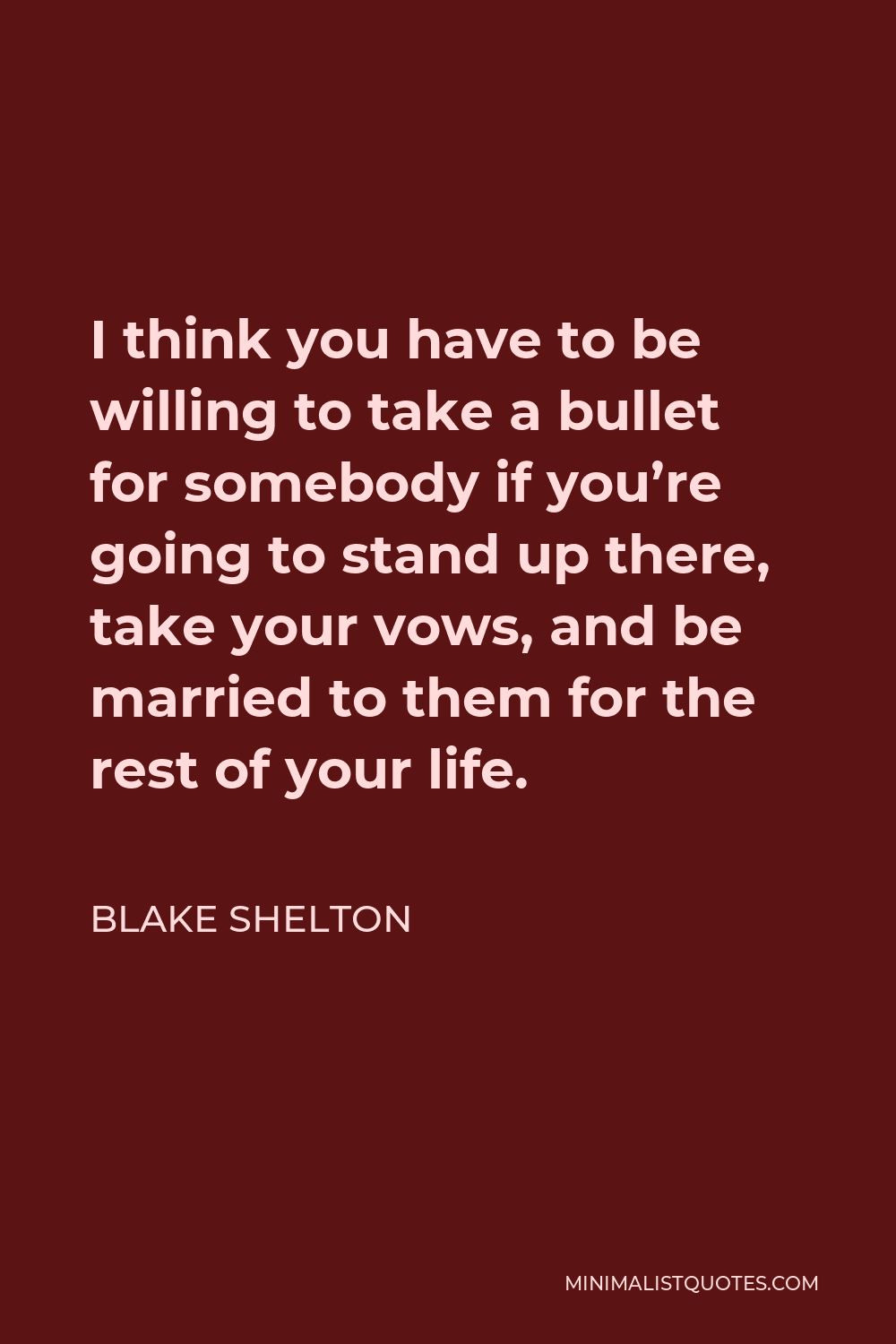Blake Shelton Quote - I think you have to be willing to take a bullet for somebody if you’re going to stand up there, take your vows, and be married to them for the rest of your life.