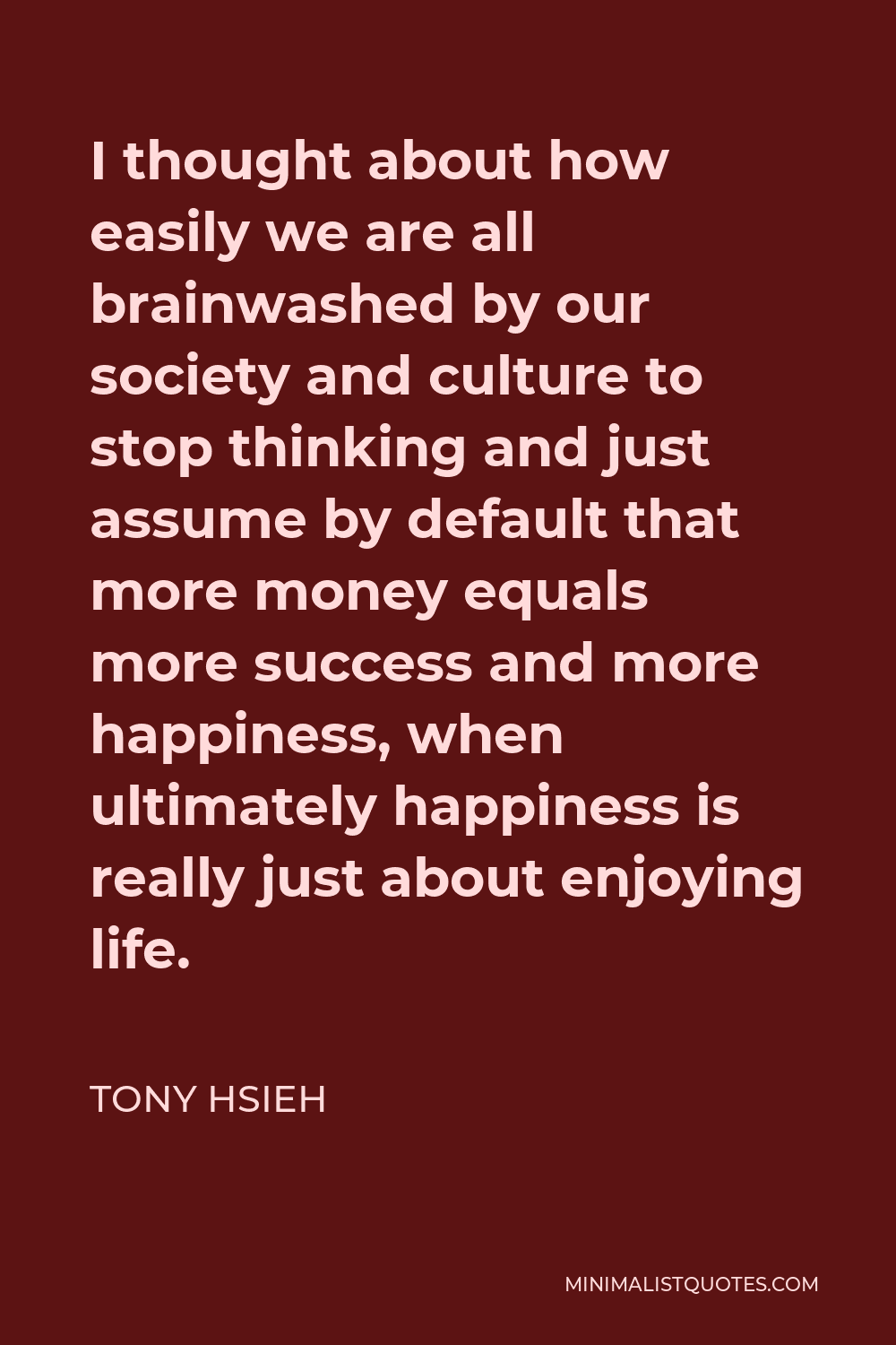 Tony Hsieh Quote - I thought about how easily we are all brainwashed by our society and culture to stop thinking and just assume by default that more money equals more success and more happiness, when ultimately happiness is really just about enjoying life.