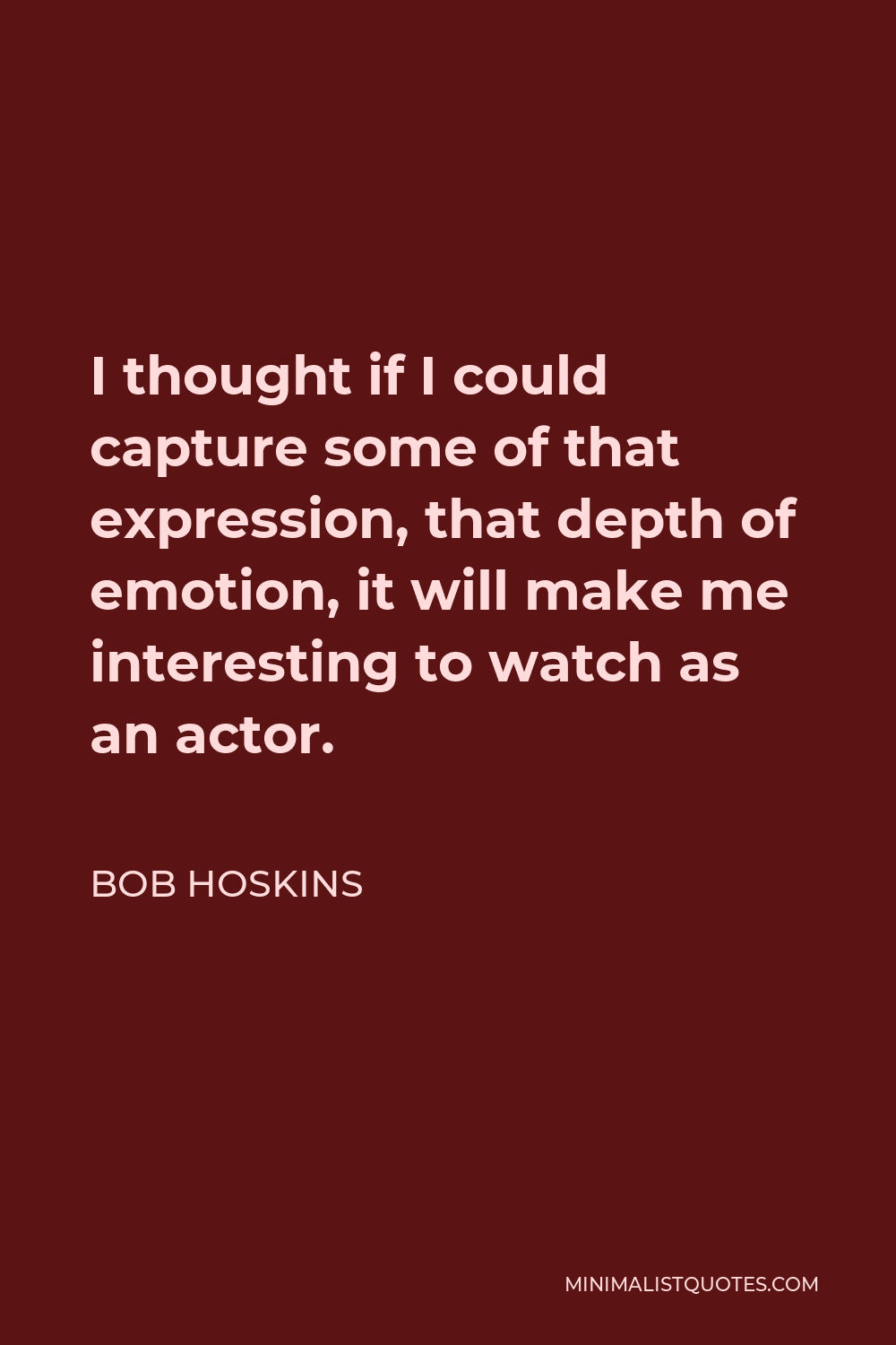 Bob Hoskins Quote - I thought if I could capture some of that expression, that depth of emotion, it will make me interesting to watch as an actor.