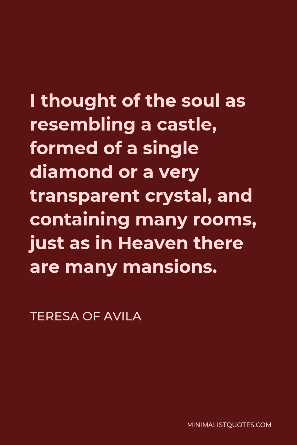 Teresa of Avila Quote - I thought of the soul as resembling a castle, formed of a single diamond or a very transparent crystal, and containing many rooms, just as in Heaven there are many mansions.