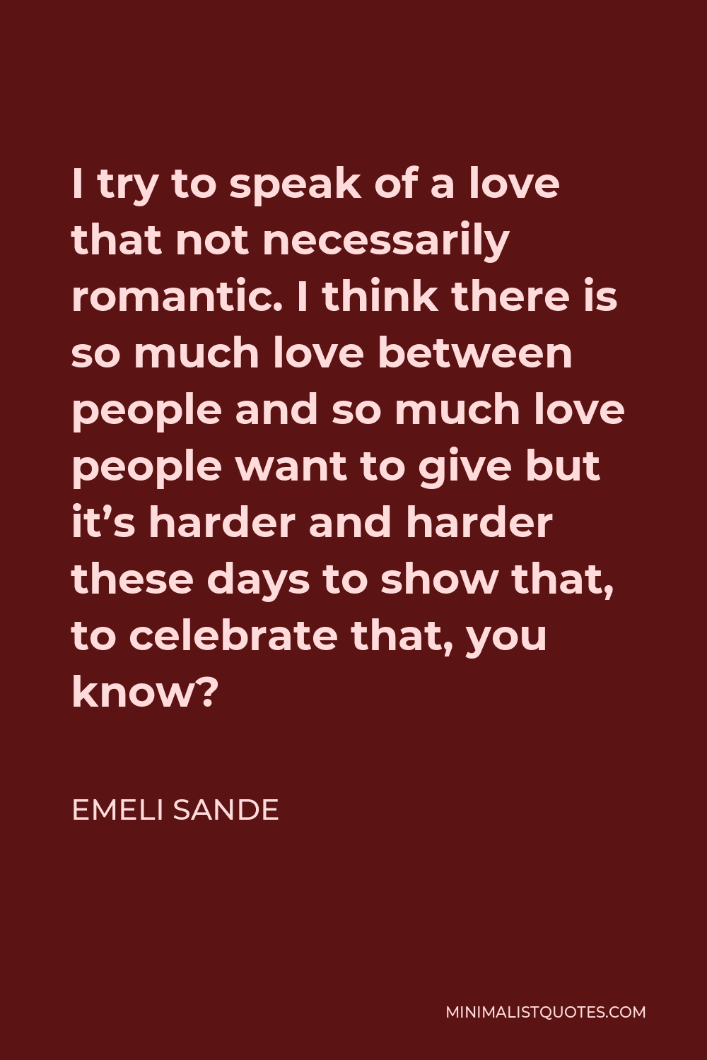 Emeli Sande Quote - I try to speak of a love that not necessarily romantic. I think there is so much love between people and so much love people want to give but it’s harder and harder these days to show that, to celebrate that, you know?