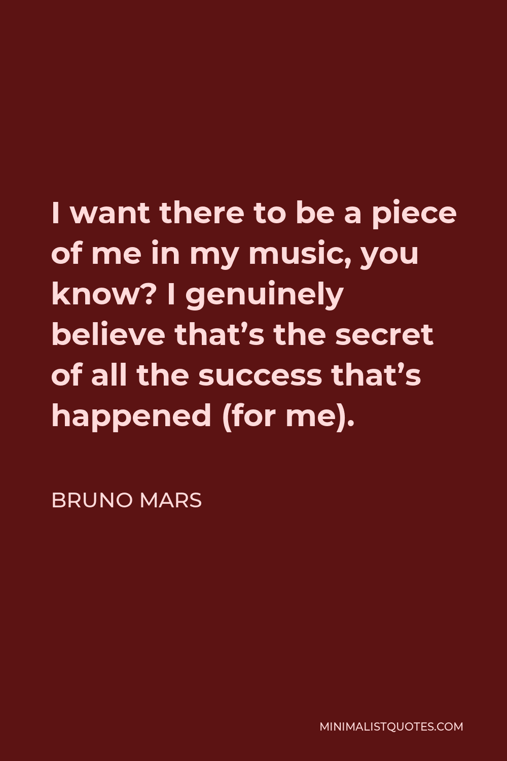 Bruno Mars Quote - I want there to be a piece of me in my music, you know? I genuinely believe that’s the secret of all the success that’s happened (for me).