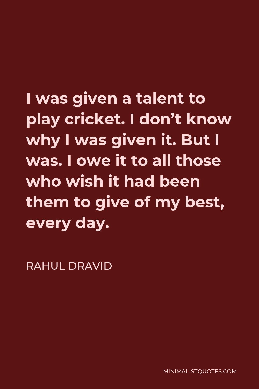 Rahul Dravid Quote - I was given a talent to play cricket. I don’t know why I was given it. But I was. I owe it to all those who wish it had been them to give of my best, every day.