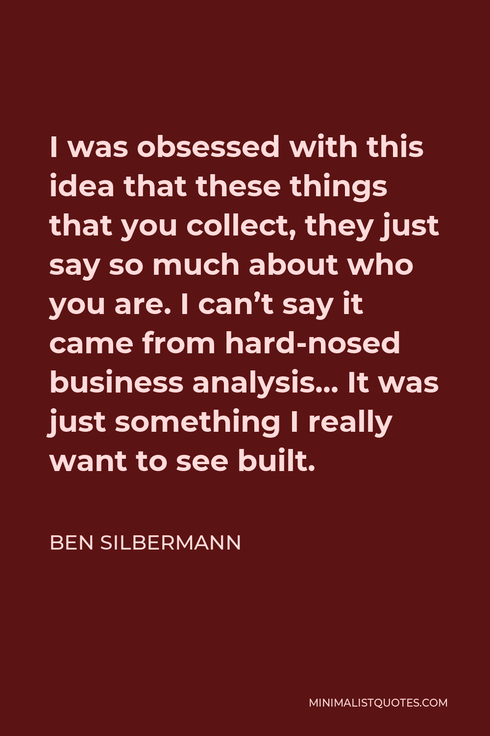 Ben Silbermann Quote - I was obsessed with this idea that these things that you collect, they just say so much about who you are. I can’t say it came from hard-nosed business analysis… It was just something I really want to see built.