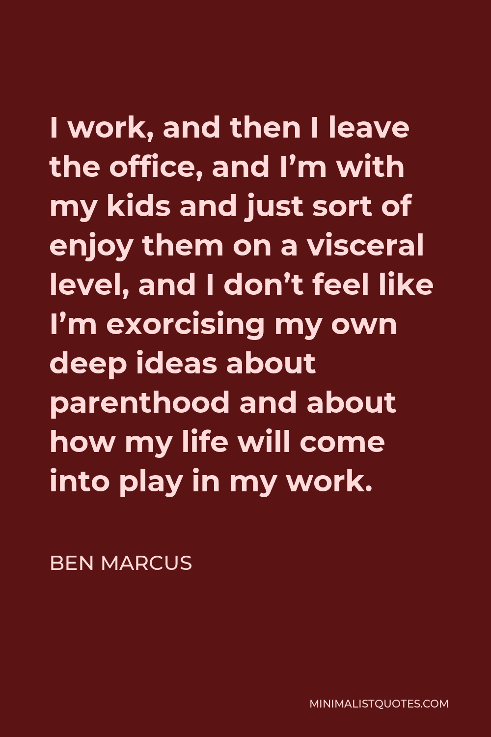 Ben Marcus Quote - I work, and then I leave the office, and I’m with my kids and just sort of enjoy them on a visceral level, and I don’t feel like I’m exorcising my own deep ideas about parenthood and about how my life will come into play in my work.