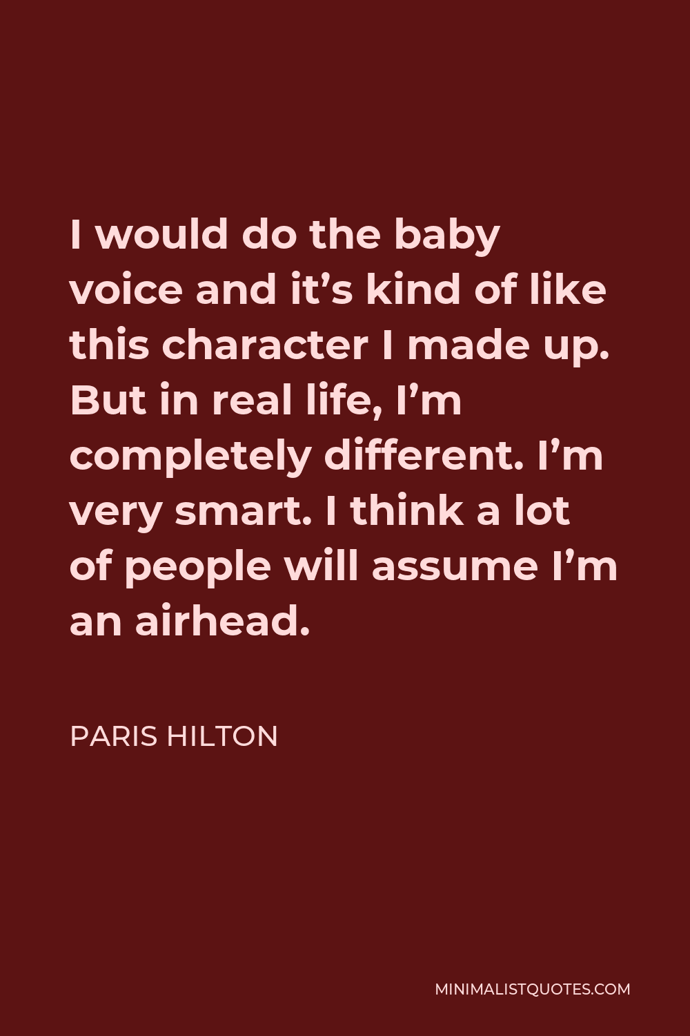 Paris Hilton Quote - I would do the baby voice and it’s kind of like this character I made up. But in real life, I’m completely different. I’m very smart. I think a lot of people will assume I’m an airhead.