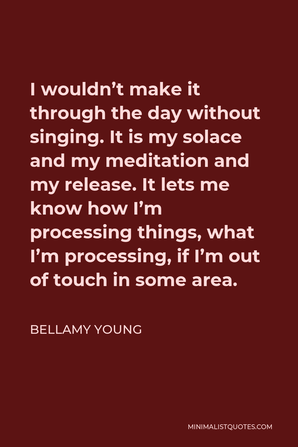 Bellamy Young Quote - I wouldn’t make it through the day without singing. It is my solace and my meditation and my release. It lets me know how I’m processing things, what I’m processing, if I’m out of touch in some area.