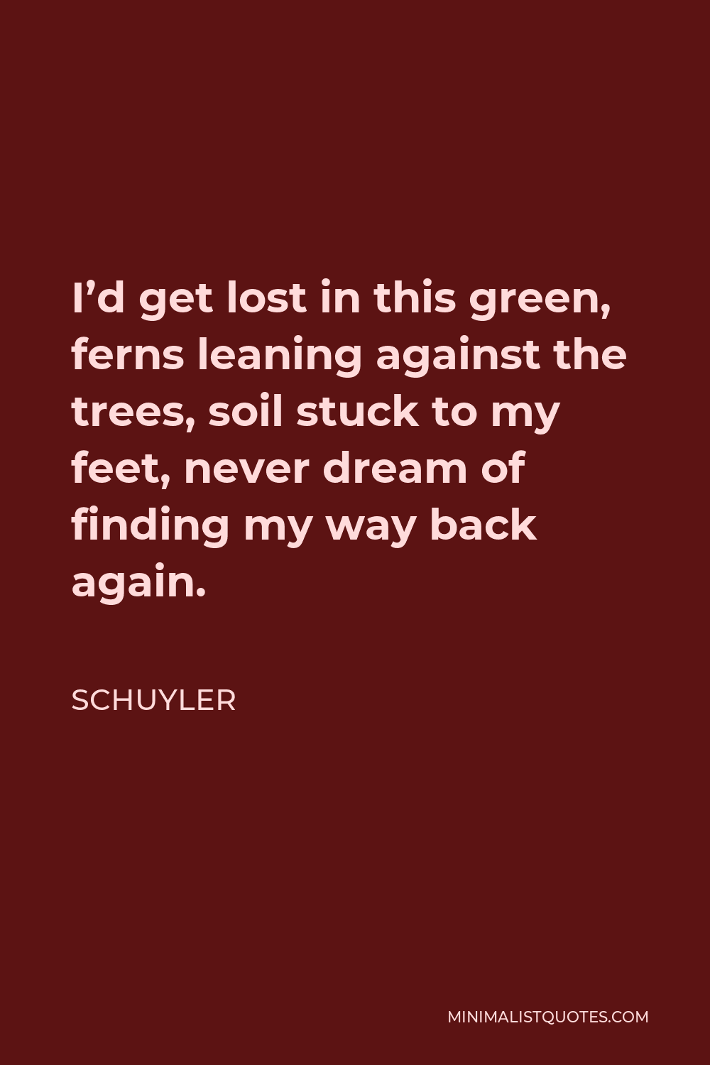Schuyler Quote - I’d get lost in this green, ferns leaning against the trees, soil stuck to my feet, never dream of finding my way back again.