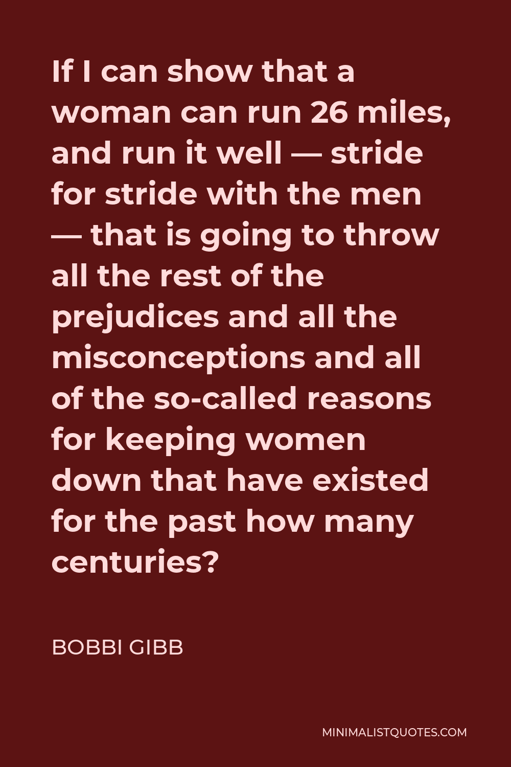 Bobbi Gibb Quote - If I can show that a woman can run 26 miles, and run it well — stride for stride with the men — that is going to throw all the rest of the prejudices and all the misconceptions and all of the so-called reasons for keeping women down that have existed for the past how many centuries?