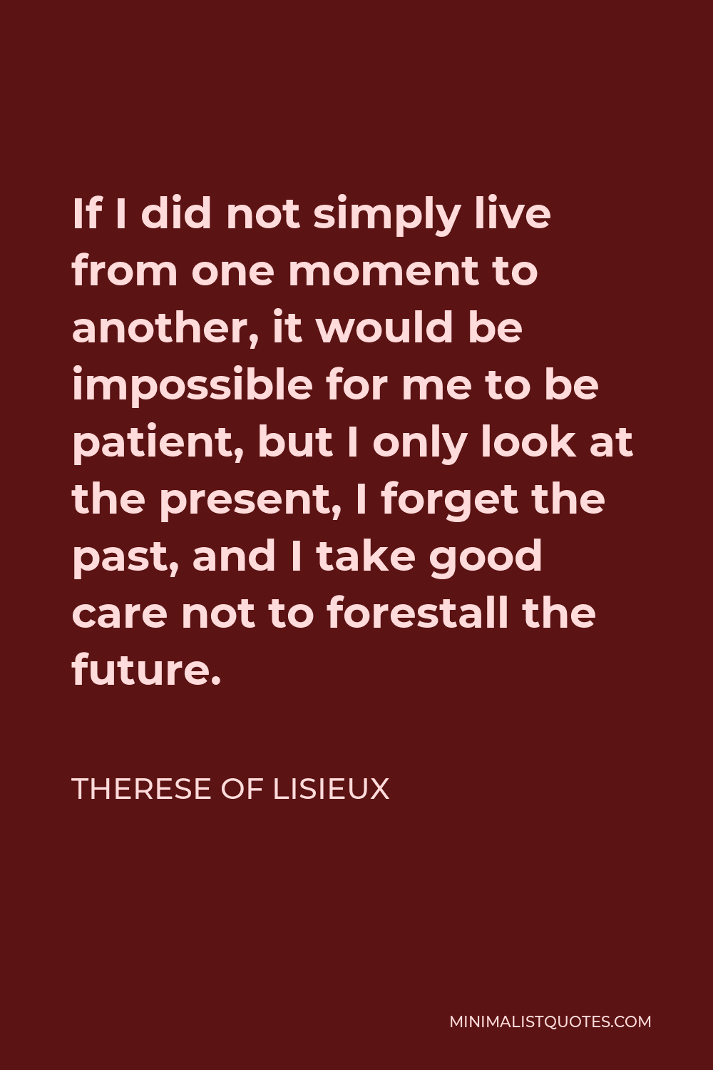 Therese of Lisieux Quote - If I did not simply live from one moment to another, it would be impossible for me to be patient, but I only look at the present, I forget the past, and I take good care not to forestall the future.