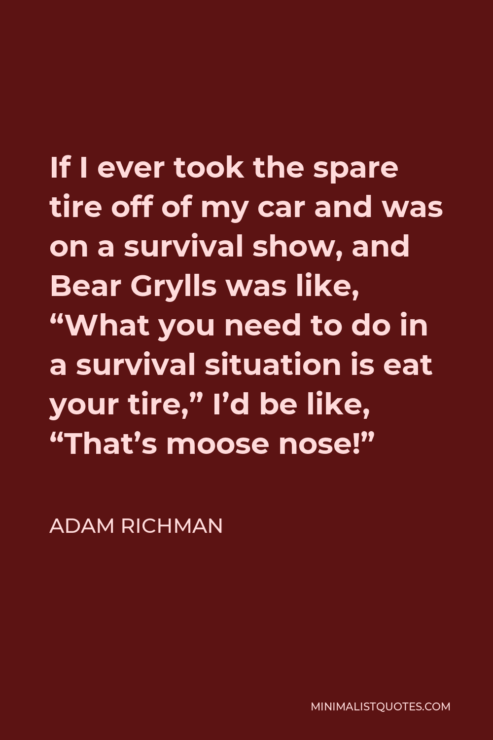 Adam Richman Quote - If I ever took the spare tire off of my car and was on a survival show, and Bear Grylls was like, “What you need to do in a survival situation is eat your tire,” I’d be like, “That’s moose nose!”