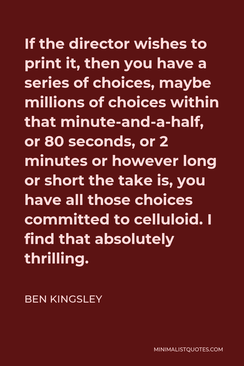 Ben Kingsley Quote - If the director wishes to print it, then you have a series of choices, maybe millions of choices within that minute-and-a-half, or 80 seconds, or 2 minutes or however long or short the take is, you have all those choices committed to celluloid. I find that absolutely thrilling.