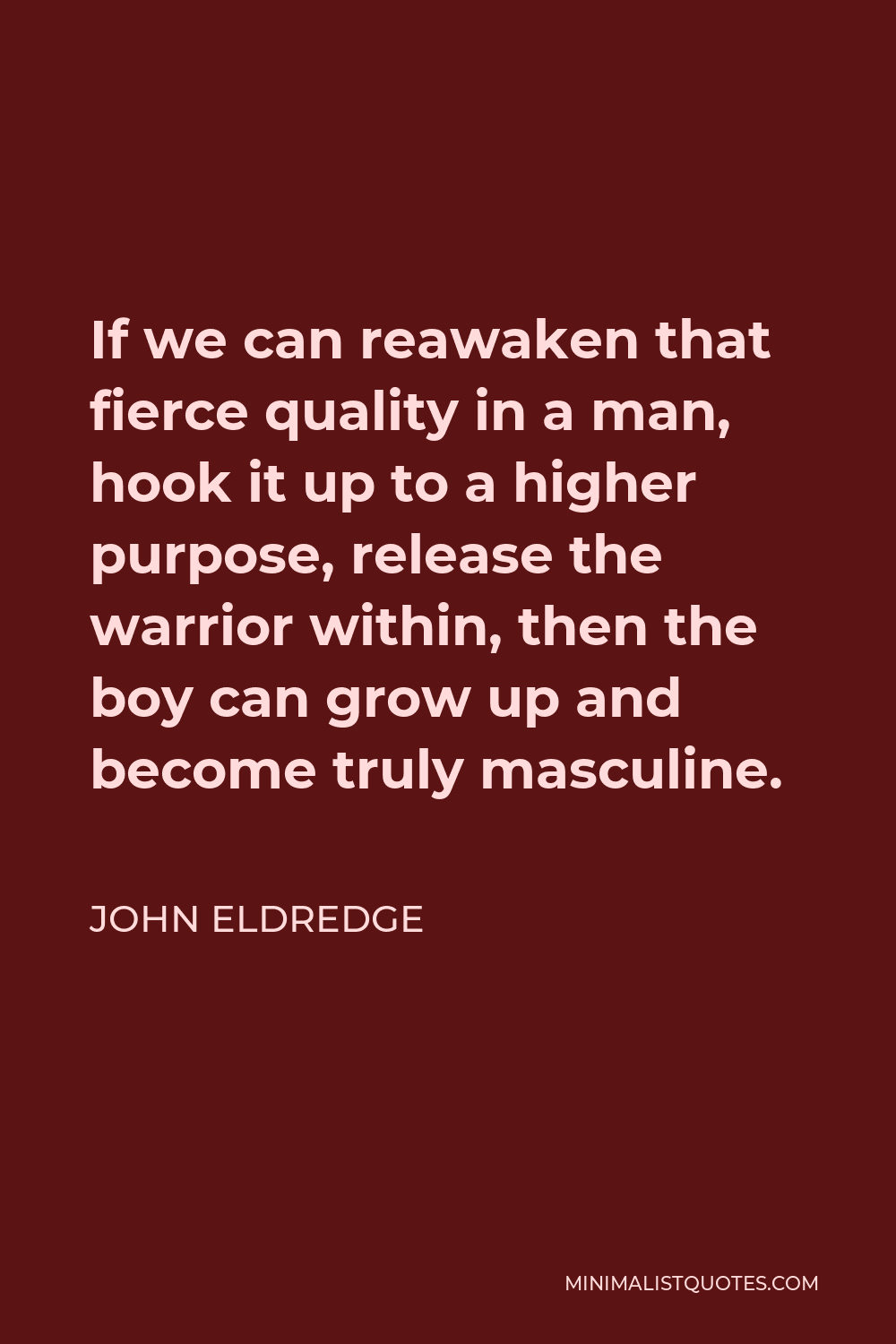 John Eldredge Quote: If we can reawaken that fierce quality in a man, hook  it up to a higher purpose, release the warrior within, then the boy can  grow up and become