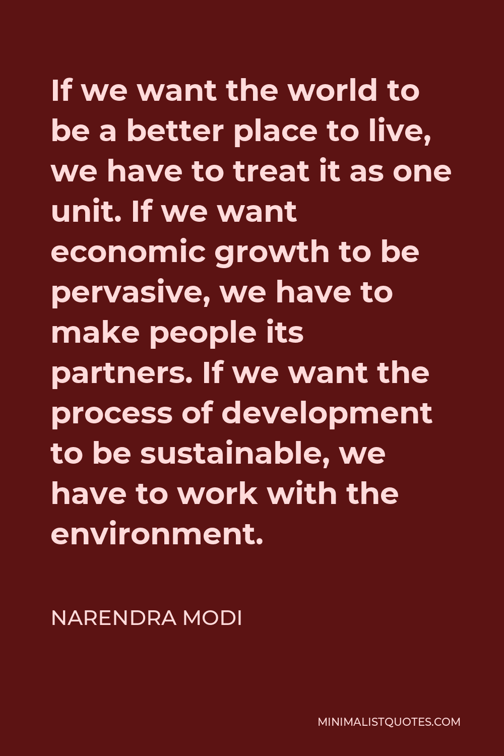 Narendra Modi Quote - If we want the world to be a better place to live, we have to treat it as one unit. If we want economic growth to be pervasive, we have to make people its partners. If we want the process of development to be sustainable, we have to work with the environment.