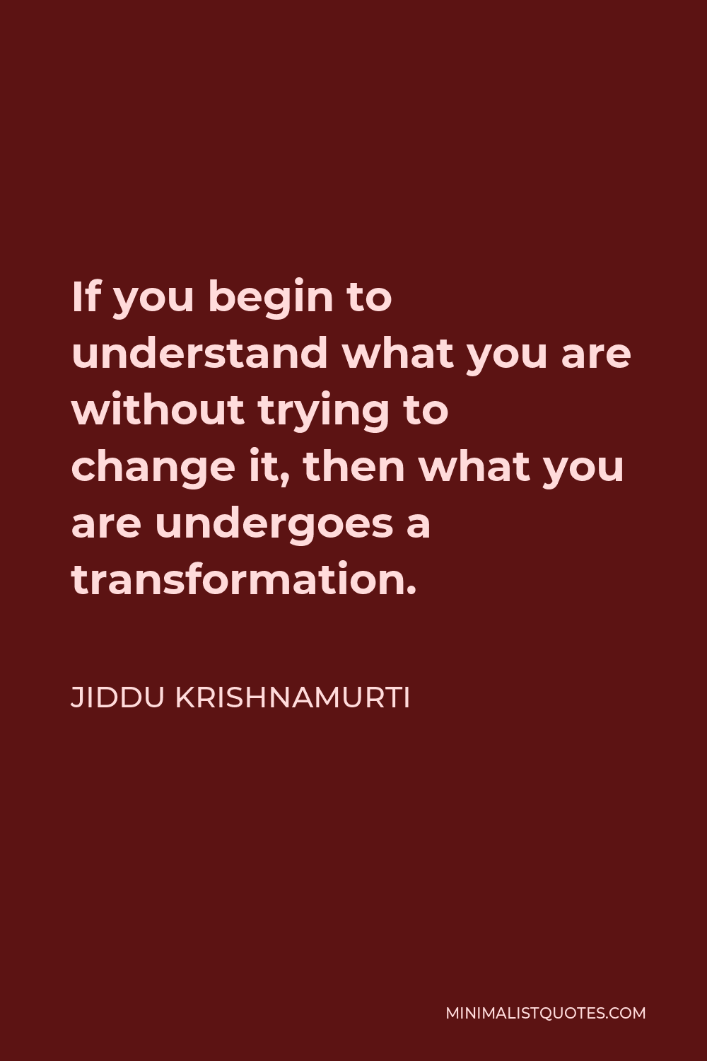 Jiddu Krishnamurti Quote - If you begin to understand what you are without trying to change it, then what you are undergoes a transformation.