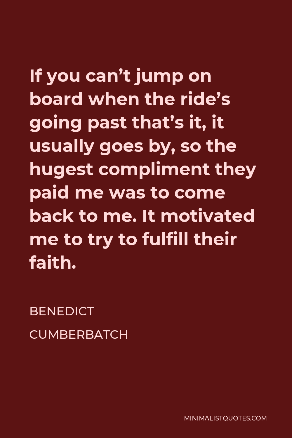 Benedict Cumberbatch Quote - If you can’t jump on board when the ride’s going past that’s it, it usually goes by, so the hugest compliment they paid me was to come back to me. It motivated me to try to fulfill their faith.