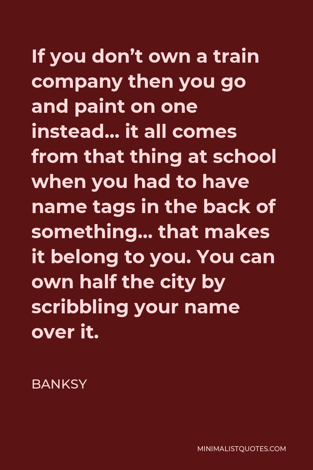 Banksy Quote - If you don’t own a train company then you go and paint on one instead… it all comes from that thing at school when you had to have name tags in the back of something… that makes it belong to you. You can own half the city by scribbling your name over it.