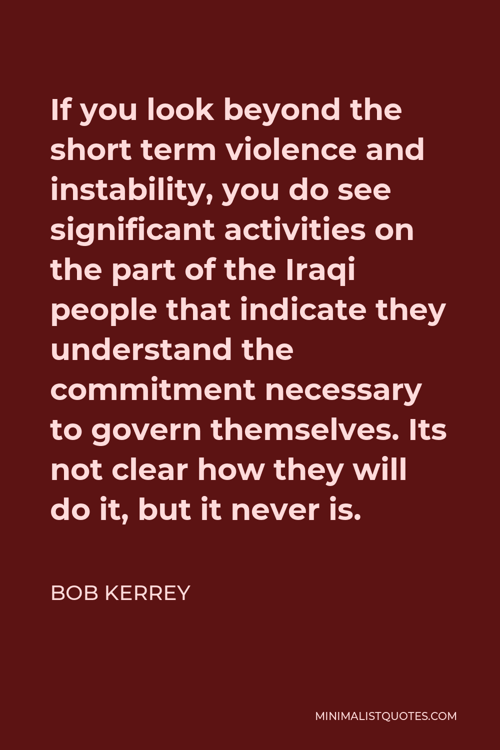 Bob Kerrey Quote - If you look beyond the short term violence and instability, you do see significant activities on the part of the Iraqi people that indicate they understand the commitment necessary to govern themselves. Its not clear how they will do it, but it never is.
