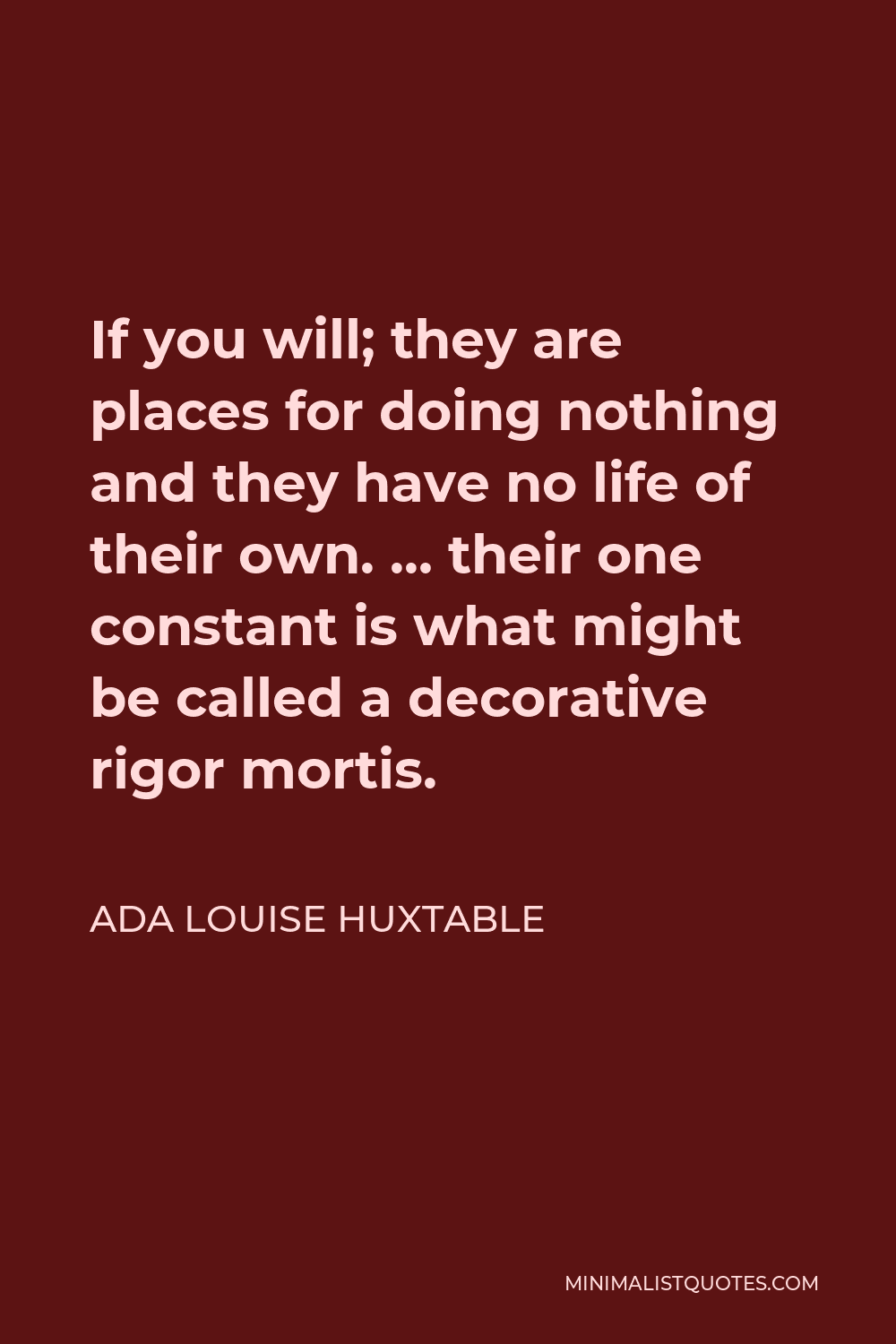 Ada Louise Huxtable Quote - If you will; they are places for doing nothing and they have no life of their own. … their one constant is what might be called a decorative rigor mortis.