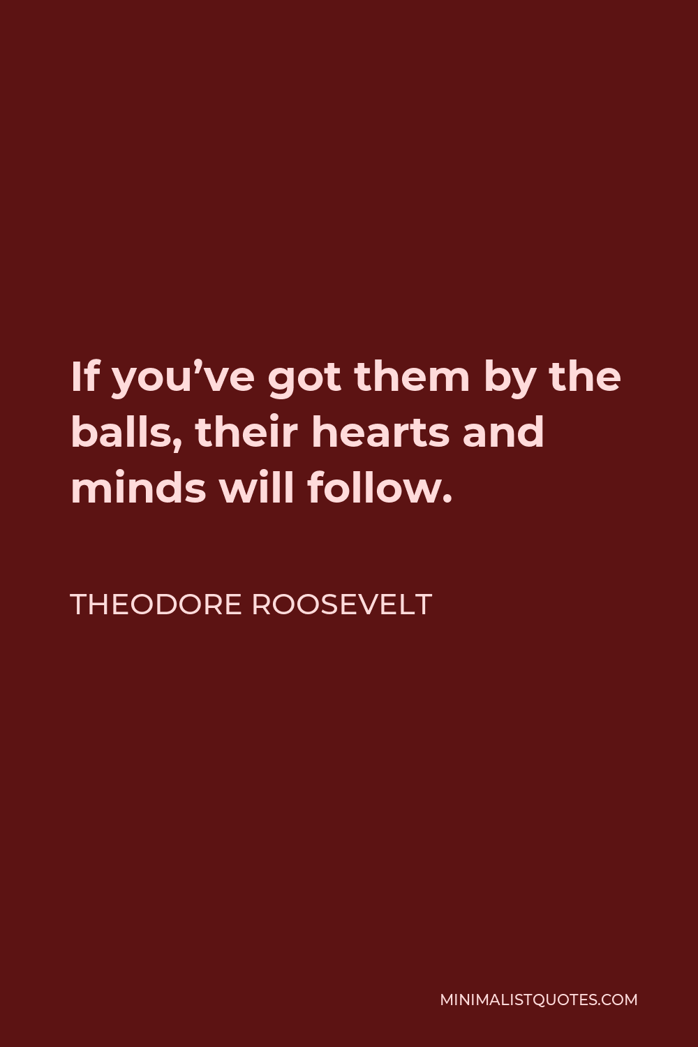 Theodore Roosevelt Quote - If you’ve got them by the balls, their hearts and minds will follow.