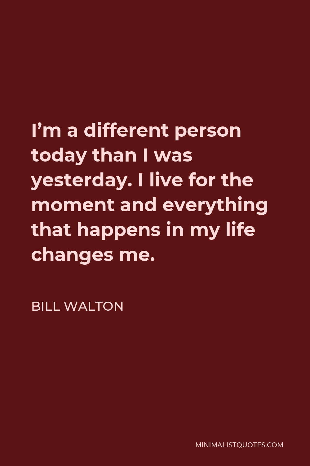 Bill Walton Quote - I’m a different person today than I was yesterday. I live for the moment and everything that happens in my life changes me.