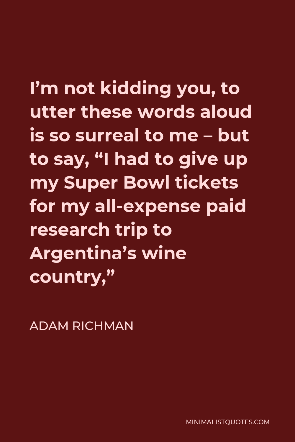 Adam Richman Quote - I’m not kidding you, to utter these words aloud is so surreal to me – but to say, “I had to give up my Super Bowl tickets for my all-expense paid research trip to Argentina’s wine country,”