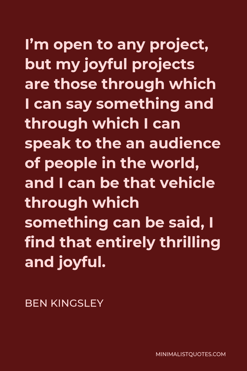 Ben Kingsley Quote - I’m open to any project, but my joyful projects are those through which I can say something and through which I can speak to the an audience of people in the world, and I can be that vehicle through which something can be said, I find that entirely thrilling and joyful.