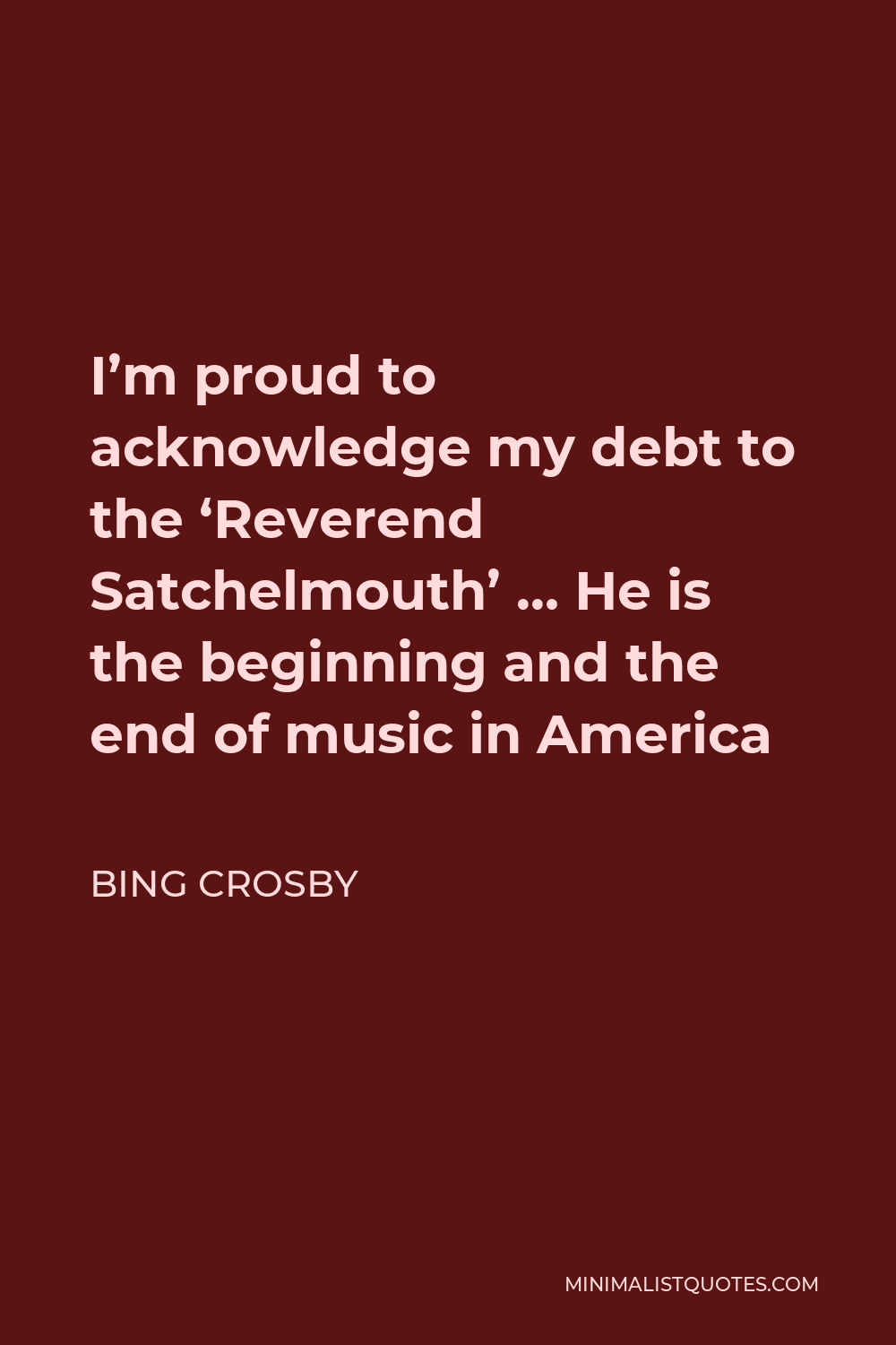 Bing Crosby Quote - I’m proud to acknowledge my debt to the ‘Reverend Satchelmouth’ … He is the beginning and the end of music in America