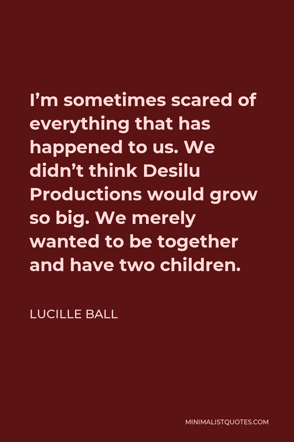 Lucille Ball Quote - I’m sometimes scared of everything that has happened to us. We didn’t think Desilu Productions would grow so big. We merely wanted to be together and have two children.
