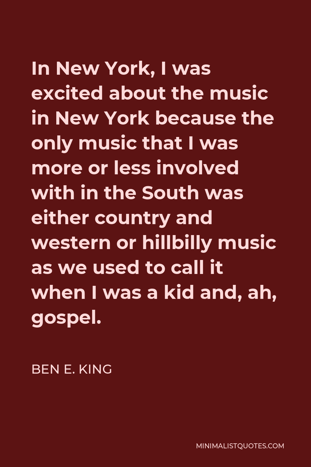 Ben E. King Quote - In New York, I was excited about the music in New York because the only music that I was more or less involved with in the South was either country and western or hillbilly music as we used to call it when I was a kid and, ah, gospel.