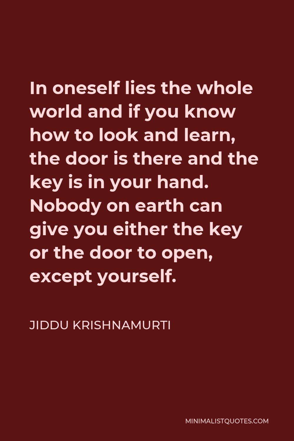 Jiddu Krishnamurti Quote - In oneself lies the whole world and if you know how to look and learn, the door is there and the key is in your hand. Nobody on earth can give you either the key or the door to open, except yourself.