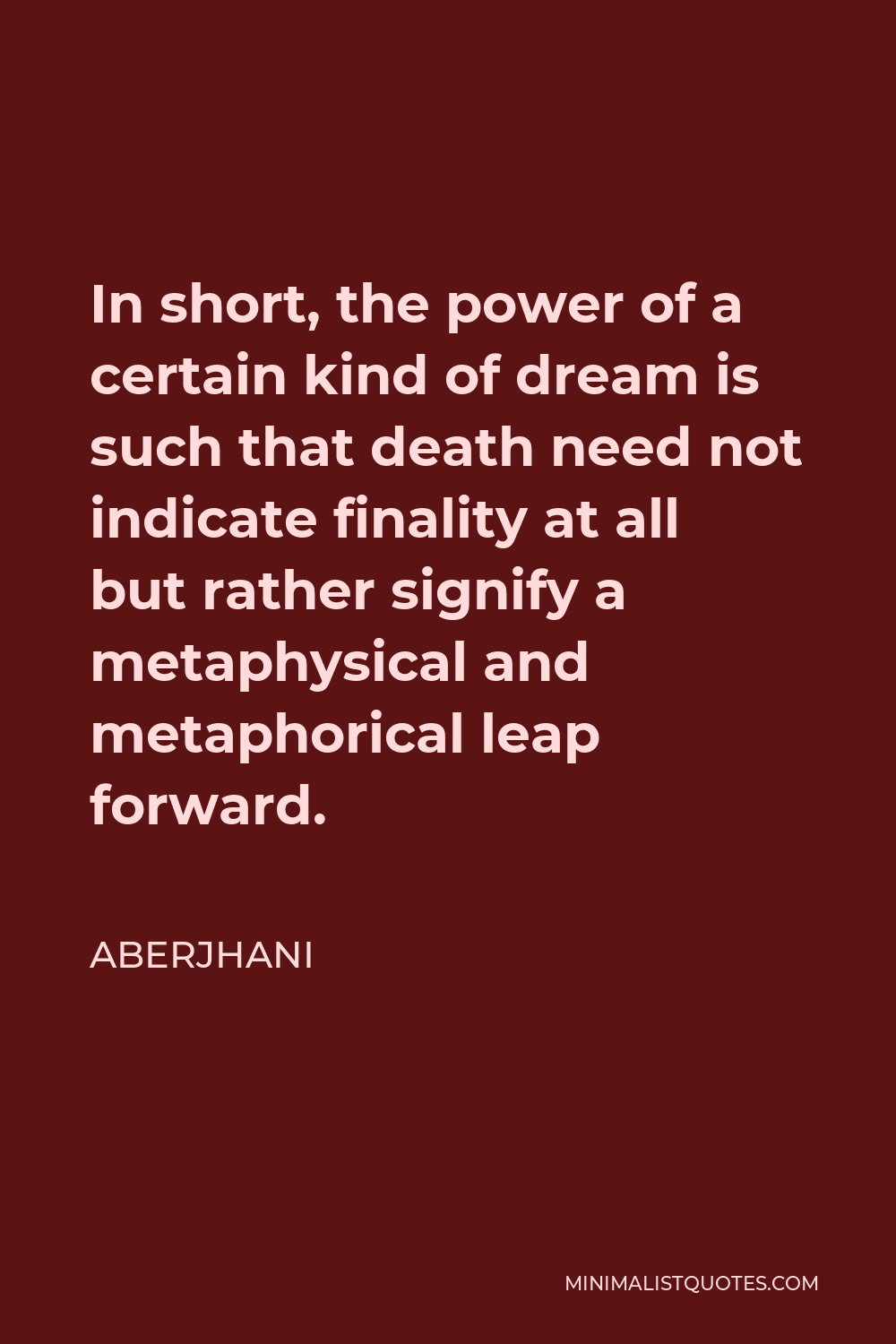 Aberjhani Quote - In short, the power of a certain kind of dream is such that death need not indicate finality at all but rather signify a metaphysical and metaphorical leap forward.