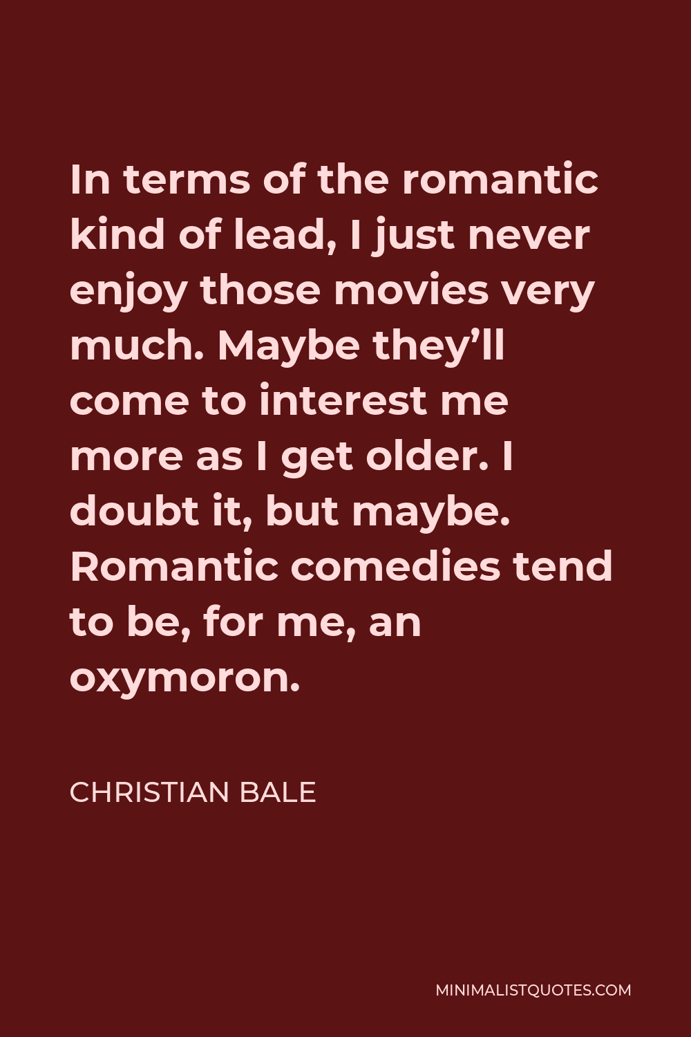 Christian Bale Quote - In terms of the romantic kind of lead, I just never enjoy those movies very much. Maybe they’ll come to interest me more as I get older. I doubt it, but maybe. Romantic comedies tend to be, for me, an oxymoron.