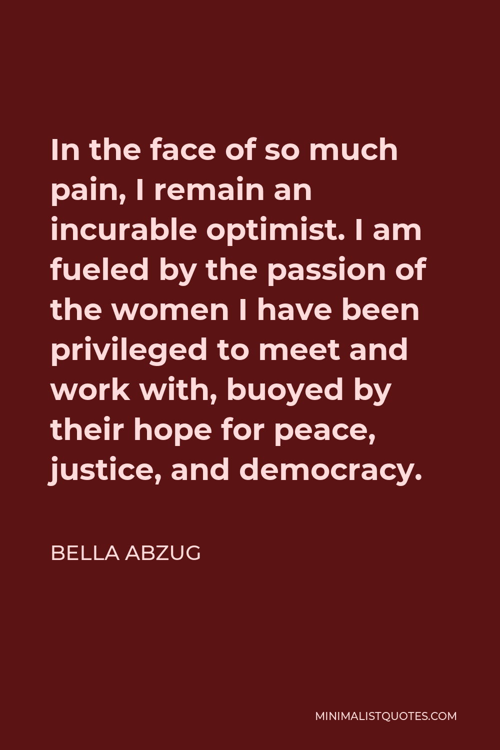 Bella Abzug Quote - In the face of so much pain, I remain an incurable optimist. I am fueled by the passion of the women I have been privileged to meet and work with, buoyed by their hope for peace, justice, and democracy.