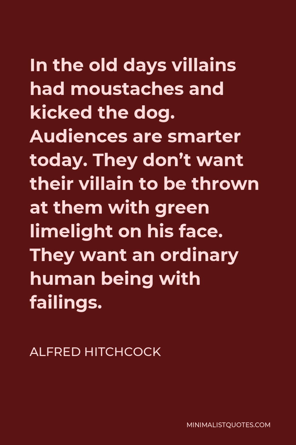 Alfred Hitchcock Quote - In the old days villains had moustaches and kicked the dog. Audiences are smarter today. They don’t want their villain to be thrown at them with green limelight on his face. They want an ordinary human being with failings.