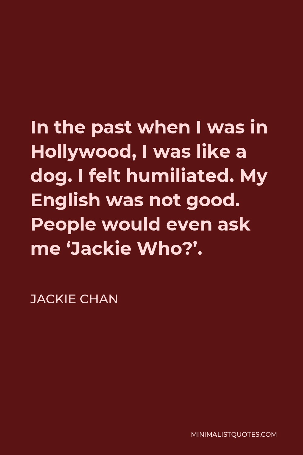 Jackie Chan Quote - In the past when I was in Hollywood, I was like a dog. I felt humiliated. My English was not good. People would even ask me ‘Jackie Who?’.