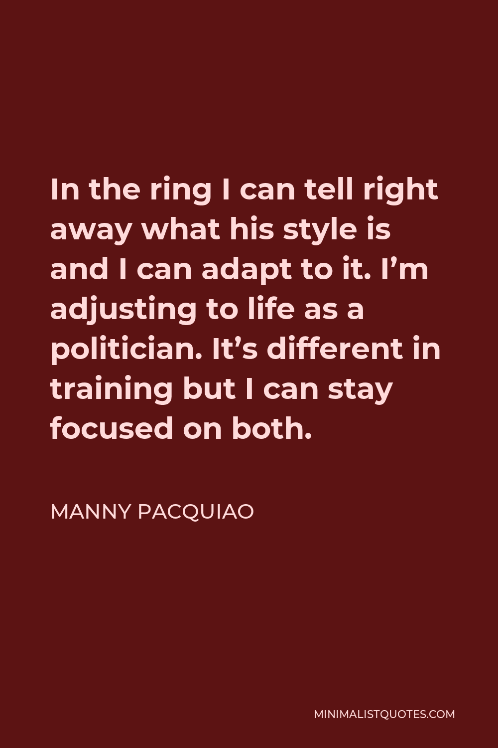 Manny Pacquiao Quote - In the ring I can tell right away what his style is and I can adapt to it. I’m adjusting to life as a politician. It’s different in training but I can stay focused on both.