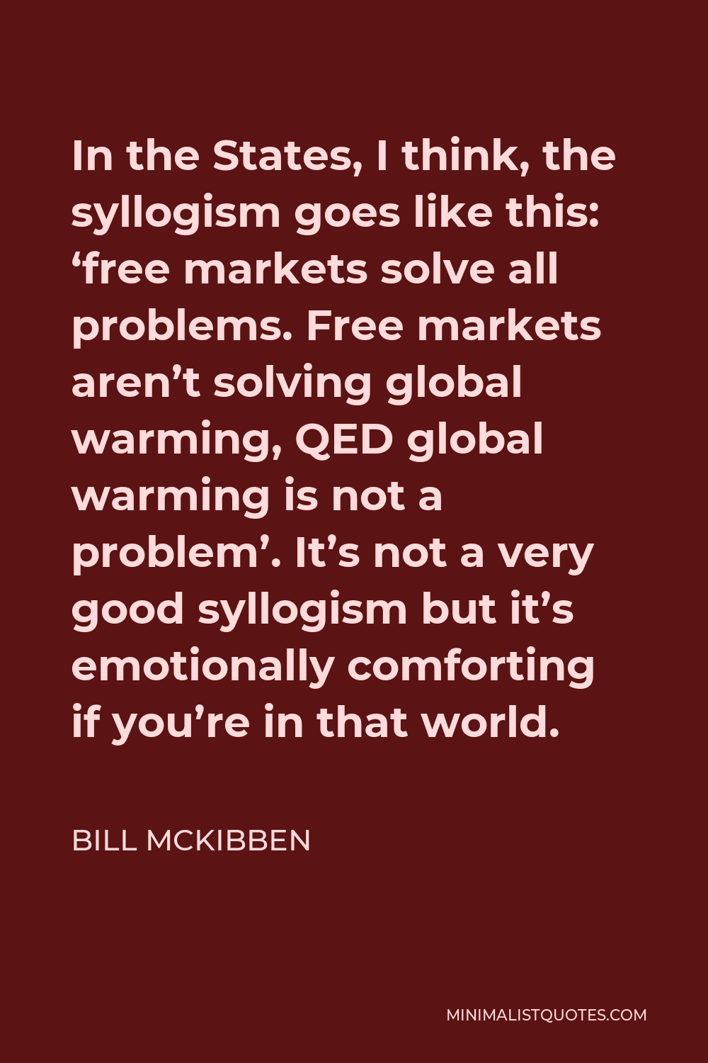 Bill McKibben Quote - In the States, I think, the syllogism goes like this: ‘free markets solve all problems. Free markets aren’t solving global warming, QED global warming is not a problem’. It’s not a very good syllogism but it’s emotionally comforting if you’re in that world.