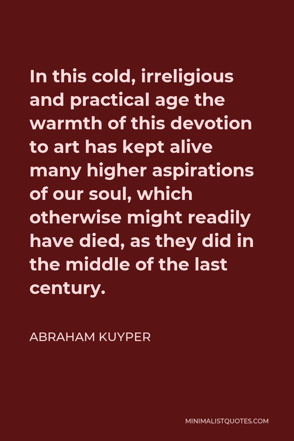 Abraham Kuyper Quote - In this cold, irreligious and practical age the warmth of this devotion to art has kept alive many higher aspirations of our soul, which otherwise might readily have died, as they did in the middle of the last century.