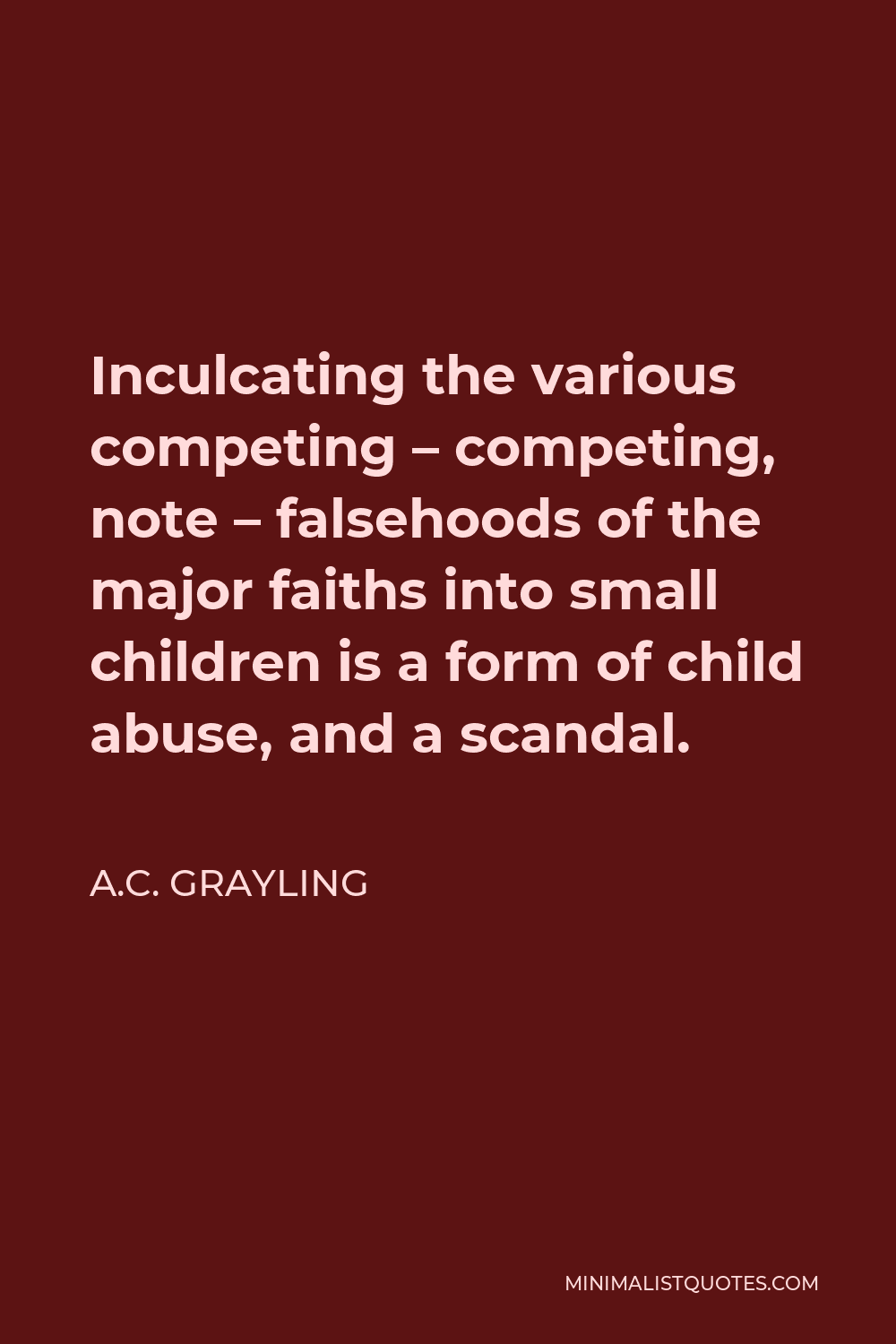 A.C. Grayling Quote - Inculcating the various competing – competing, note – falsehoods of the major faiths into small children is a form of child abuse, and a scandal.