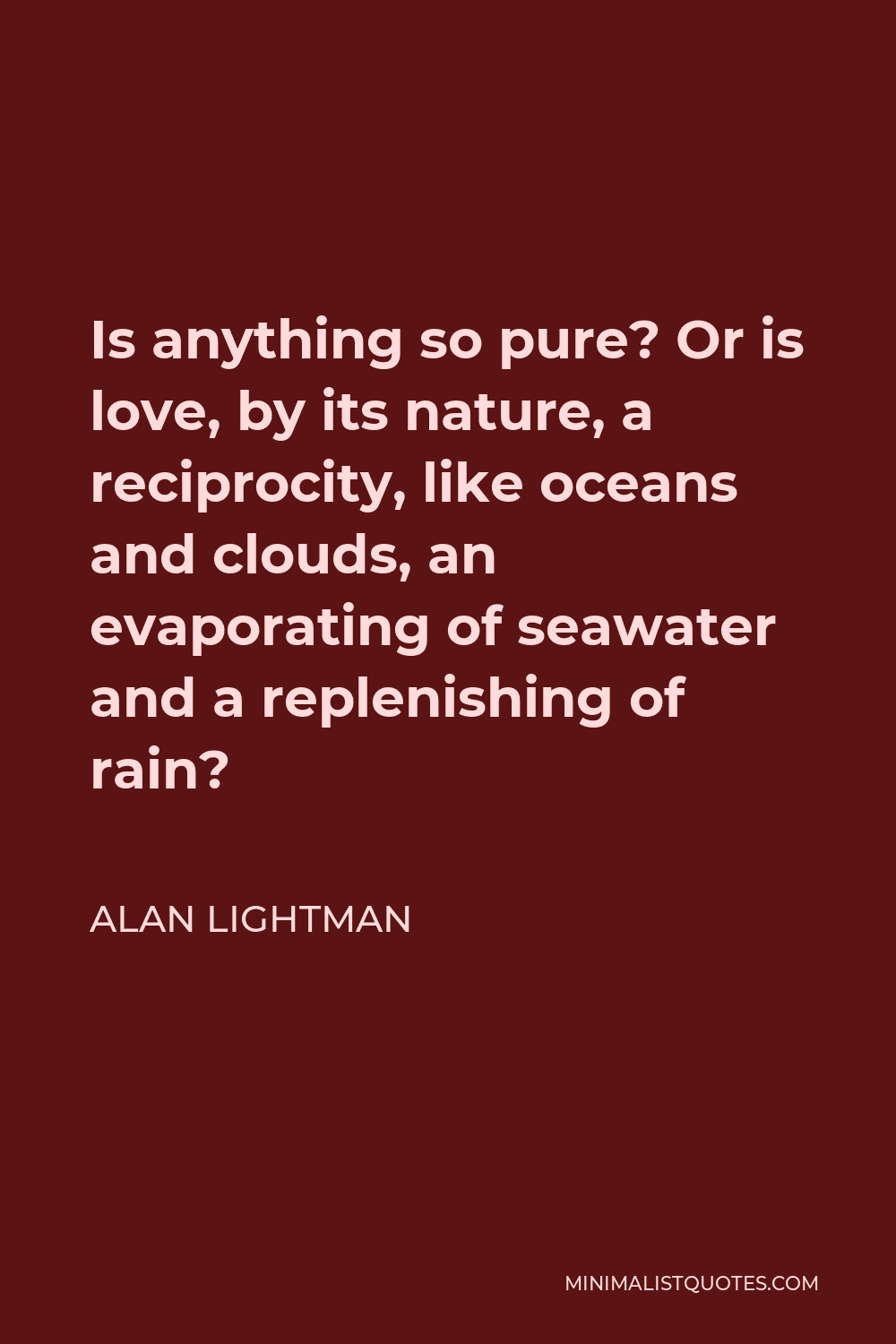 Alan Lightman Quote - Is anything so pure? Or is love, by its nature, a reciprocity, like oceans and clouds, an evaporating of seawater and a replenishing of rain?